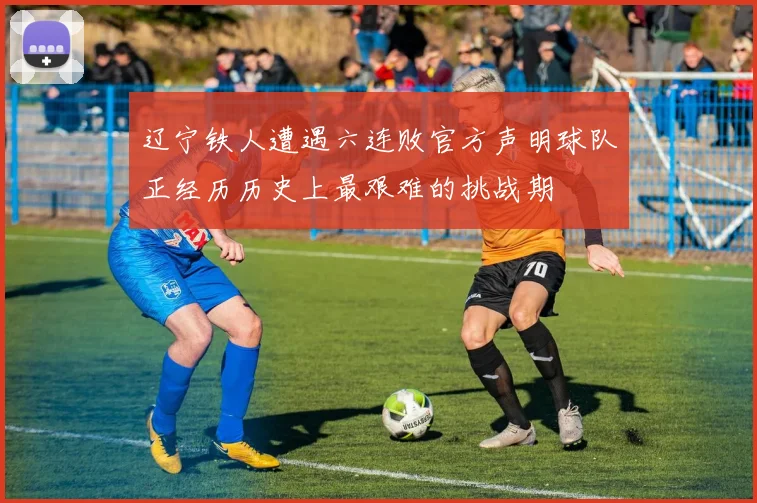辽宁铁人遭遇六连败官方声明球队正经历历史上最艰难的挑战期