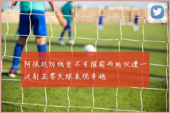 阿根廷防线坚不可摧前两轮仅遭一次射正零失球表现卓越