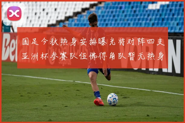 国足今秋热身安排曝光将对阵四支亚洲杯参赛队伍佛得角队暂无热身计划