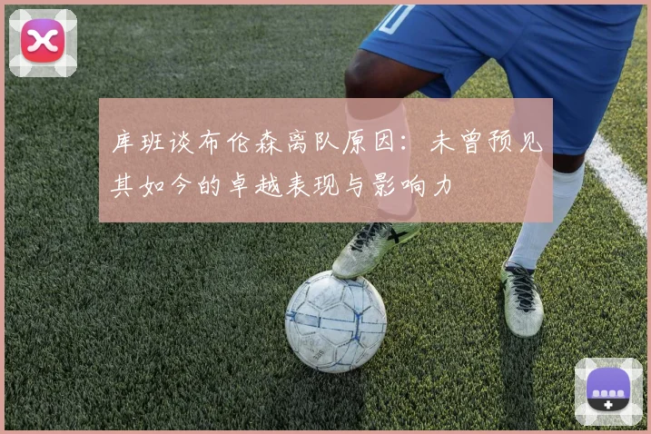 库班谈布伦森离队原因：未曾预见其如今的卓越表现与影响力