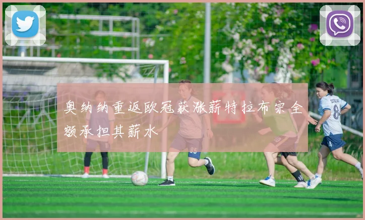 奥纳纳重返欧冠获涨薪特拉布宗全额承担其薪水