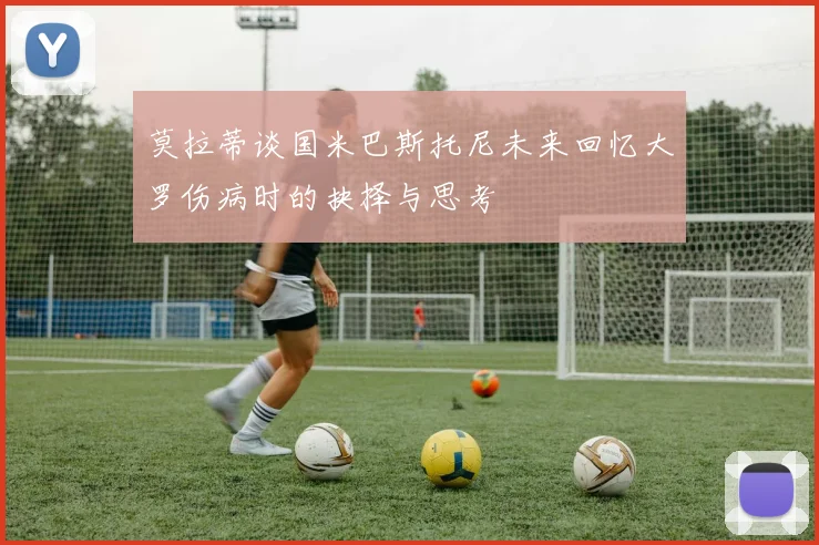 莫拉蒂谈国米巴斯托尼未来回忆大罗伤病时的抉择与思考
