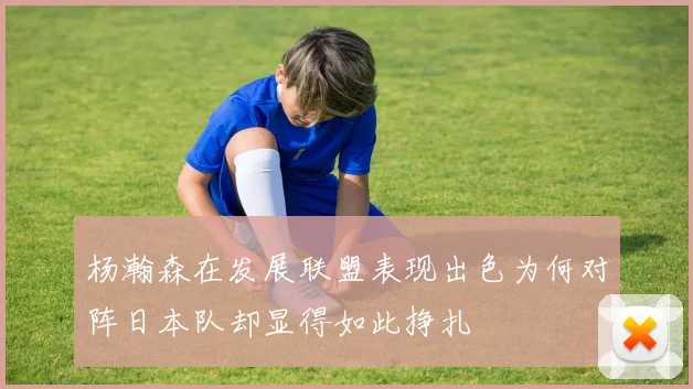 杨瀚森在发展联盟表现出色为何对阵日本队却显得如此挣扎