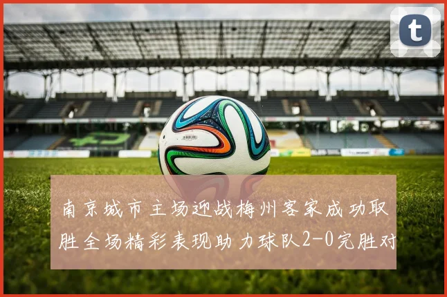 南京城市主场迎战梅州客家成功取胜全场精彩表现助力球队2-0完胜对手