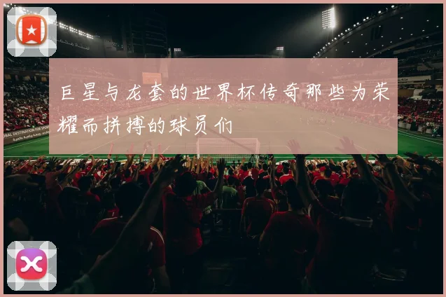 巨星与龙套的世界杯传奇那些为荣耀而拼搏的球员们