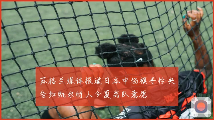 苏格兰媒体报道日本中场旗手怜央告知凯尔特人今夏离队意愿