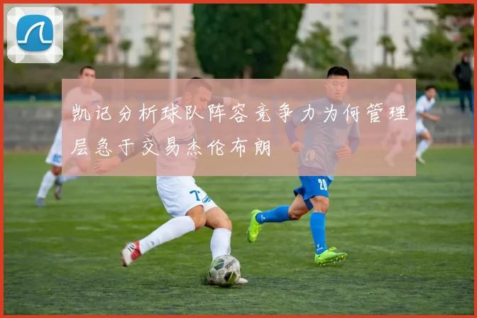 凯记分析球队阵容竞争力为何管理层急于交易杰伦布朗