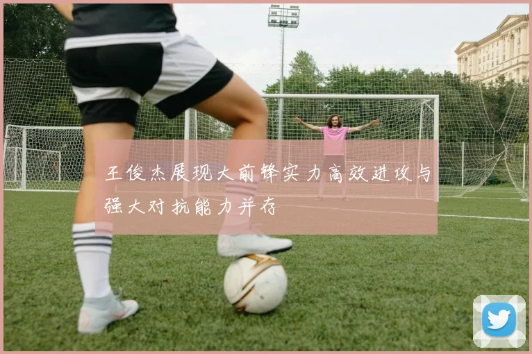 王俊杰展现大前锋实力高效进攻与强大对抗能力并存