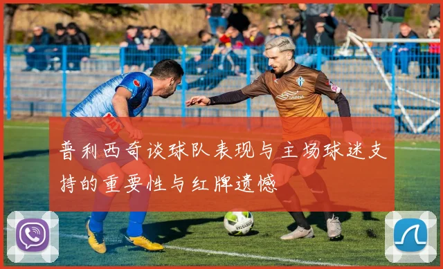 普利西奇谈球队表现与主场球迷支持的重要性与红牌遗憾