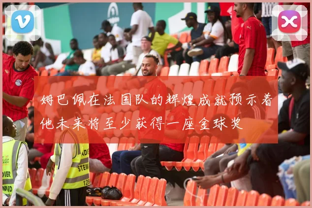 姆巴佩在法国队的辉煌成就预示着他未来将至少获得一座金球奖
