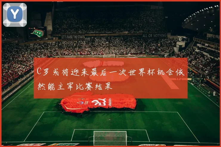 C罗或将迎来最后一次世界杯机会依然能主宰比赛结果