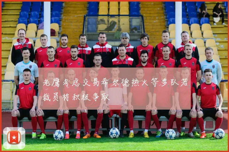 老鹰考虑交易希尔德热火等多队若裁员将积极争取